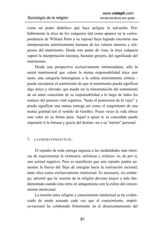 www.elaleph.com
Sociología de la religión                      donde los libros son gratis


como un poder diabólico que hace peligrar la salvación. Pro-
bablemente la ética de los cuáqueros (tal como aparece en la corres-
pondencia de William Penn a su esposa) haya logrado encontrar una
interpretación auténticamente humana de los valores internos y reli-
giosos del matrimonio. Desde este punto de vista, la ética cuáquera
superó la interpretación luterana, bastante grosera, del significado del
matrimonio.
     Desde una perspectiva exclusivamente intramundana, sólo la
unión matrimonial que valore la mutua responsabilidad ética -por
tanto, una categoría heterogénea a la esfera estrictamente erótica -
puede incorporar el sentimiento de que el matrimonio pueda significar
algo único y elevado; que pueda ser la transmutación del sentimiento
de un amor consciente de su responsabilidad a lo largo de todos los
matices del proceso vital orgánico, "hasta el pianissimo de la vejez" y
pueda significar una mutua entrega así como el surgimiento de una
mutua gratitud (en el sentido de Goethe). Pocas veces la vida ofrece
este valor en su forma pura. Aquel a quien te es concedido puede
imputarlo ti la fortuna y gracia del destino -no a su "mérito" personal.



7.   LA ESFERA INTELECTUAL.


     El repudio de toda entrega ingenua a las modalidades más inten-
sas de experimentar la existencia -artísticas y eróticas- es, de por si,
una actitud negativa. Pero es manifiesto que este repudio podría au-
mentar la fuerza del flujo de energías hacia la realización racional,
tanto ética como exclusivamente intelectual. Es necesario, sin embar-
go, advertir que la: tensión de in religión deviene mayor y más fun-
damentada cuando ésta entra en antagonismo con la esfera del conoci-
miento intelectual.
     La tensión entre religión y conocimiento intelectual se ha eviden-
ciado de modo acusado cada vez que el conocimiento, empíri-
co-racional ha colaborado firmemente en el desencantamiento del


                                  81
 