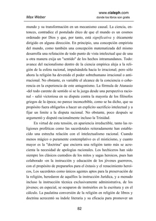 www.elaleph.com
Max Weber                                       donde los libros son gratis


mundo y su transformación en un mecanismo causal. La ciencia, en-
tonces, contradice el postulado ético de que el mundo es un cosmos
ordenado por Dios y que, por tanto, está significativa y éticamente
dirigido en alguna dirección. En principio, una concepción empirista
del mundo, como también una concepción matematizada del mismo
desarrolla una refutación de todo punto de vista intelectual que de una
u otra manera exija un "sentido" de los hechos intramundanos. Todo:
avance del racionalismo dentro de la ciencia empírica aleja a la reli-
gión de la esfera racional, impulsándola hacia lo irracional; pero sólo
ahora la religión ha devenido el poder sobrehumano irracional o anti-
rracional. No obstante, es variable el alcance de la conciencia o cohe-
rencia en la experiencia de este antagonismo. La fórmula de Atanasio
-del todo carente de sentido si se la juzga desde una perspectiva racio-
nal - salió victoriosa en su disputa contra la mayoría de los filósofos
griegos de la época; no parece inconcebible, como se ha dicho, que su
propósito fuera obligarlos a hacer un explícito sacrificio intelectual y a
fijar un limite a la disputa racional. No obstante, poco después se
argumentó y disputó racionalmente incluso la Trinidad.
      En virtud de esta tensión, en apariencia irreductible, tanto las re-
ligiones proféticas como las sacerdotales reiteradamente han estable-
cido una estrecha relación con el intelectualismo racional. Cuando
menos mágico o puramente contemplativo es el misticismo, y cuanto
mayor es la "doctrina" que encierra una religión tanto más se acre-
cienta la necesidad de apologías racionales. Los hechiceros han sido
siempre los clásicos custodios de los mitos y sagas heroicos, pues han
colaborado -en la instrucción y educación de los jóvenes guerreros,
con el propósito de prepararlos para el éxtasis y el renacimiento heroi-
cos, Los sacerdotes como únicos agentes aptos para la preservación de
la religión, heredaron de aquéllos la instrucción Jurídica, y a menudo
incluso la instrucción técnica exclusivamente administrativa, de los
jóvenes; en especial, se ocuparon de instruirlos en la escritura y en el
cálculo. La paulatina conversión de la religión en religión de libros y
doctrina acrecentó su índole literaria y su eficacia para promover un

                                   82
 