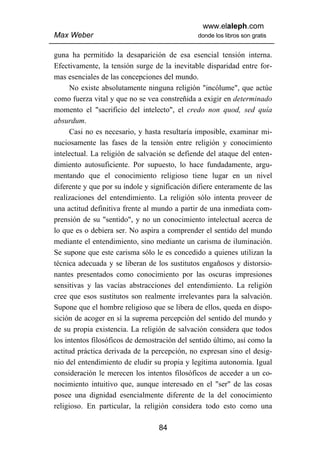 www.elaleph.com
Max Weber                                      donde los libros son gratis


guna ha permitido la desaparición de esa esencial tensión interna.
Efectivamente, la tensión surge de la inevitable disparidad entre for-
mas esenciales de las concepciones del mundo.
      No existe absolutamente ninguna religión "incólume", que actúe
como fuerza vital y que no se vea constreñida a exigir en determinado
momento el "sacrificio del intelecto", el credo non quod, sed quía
absurdum.
      Casi no es necesario, y hasta resultaría imposible, examinar mi-
nuciosamente las fases de la tensión entre religión y conocimiento
intelectual. La religión de salvación se defiende del ataque del enten-
dimiento autosuficiente. Por supuesto, lo hace fundadamente, argu-
mentando que el conocimiento religioso tiene lugar en un nivel
diferente y que por su índole y significación difiere enteramente de las
realizaciones del entendimiento. La religión sólo intenta proveer de
una actitud definitiva frente al mundo a partir de una inmediata com-
prensión de su "sentido", y no un conocimiento intelectual acerca de
lo que es o debiera ser. No aspira a comprender el sentido del mundo
mediante el entendimiento, sino mediante un carisma de iluminación.
Se supone que este carisma sólo le es concedido a quienes utilizan la
técnica adecuada y se liberan de los sustitutos engañosos y distorsio-
nantes presentados como conocimiento por las oscuras impresiones
sensitivas y las vacías abstracciones del entendimiento. La religión
cree que esos sustitutos son realmente irrelevantes para la salvación.
Supone que el hombre religioso que se libera de ellos, queda en dispo-
sición de acoger en sí la suprema percepción del sentido del mundo y
de su propia existencia. La religión de salvación considera que todos
los intentos filosóficos de demostración del sentido último, así como la
actitud práctica derivada de la percepción, no expresan sino el desig-
nio del entendimiento de eludir su propia y legítima autonomía. Igual
consideración le merecen los intentos filosóficos de acceder a un co-
nocimiento intuitivo que, aunque interesado en el "ser" de las cosas
posee una dignidad esencialmente diferente de la del conocimiento
religioso. En particular, la religión considera todo esto como una

                                  84
 