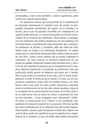 www.elaleph.com
Max Weber                                     donde los libros son gratis


intramundana, y tanto menos probable, o incluso significativa, podía
resultar una solución ultramundana.
      Las apariencias indican que este postulado de la compensación
ha inquietado mínimamente el verdadero curso del mundo. La desi-
gualdad, éticamente injustificable, del reparto -tic la felicidad y la
miseria, para la que ha parecido concebible una compensación, ha
seguido siendo irracional, y lo mismo ha ocurrido con el hecho cruel y
violento de la existencia del sufrimiento. Efectivamente, la propaga-
ción del sufrimiento sólo podría reemplazarse con otro problema más
irracional todavía, el problema del origen del pecado, que, conforme a
las enseñanzas de profetas y sacerdotes, debe dar razón del sufri-
miento como un castigo o un instrumento disciplinario. Un mundo
creado para la consumación del pecado debe resultar, desde un punto
de vista ético, -todavía menos perfecto que un mundo condenado al
sufrimiento. De todas maneras, la irrestricta imperfección de este
mundo ha quedado sólidamente sentada como postulado ético, y sólo a
la luz de esta imperfección pareciera que la insignificancia de lo mun-
dano adquiriera significado y un principio de justificación. Pero esta
justificación podría generar un desprecio aún mayor por el mundo.
Pues lo que resultó ser transitorio no fue sólo, o por lo menos princi-
palmente, lo inútil. El hecho de que la muerte y la ruina, con sus con-
secuencias igualadoras, recaen sobre los hombres buenos y las obras
buenas, tanto como sobre los malos, podría interpretarse justamente
como un envilecimiento de los más altos valores mundanos, luego de
la concepción de una eterna duración del tiempo, de un Dios eterno y
de un orden eterno. Por esa razón, los valores -y justamente los valo-
res más estimados - se han consagrado como "eternamente" válidos.
Por tanto, su efectivización en la "cultura" se ha considerado inde-
pendiente de la duración temporal de su concreción. Ello hizo posible
una mayor profundización de la refutación ética del inundo empírico.
Efectivamente, entonces pudo incorporarse al horizonte religioso una
serie de ideas mucho más significativas que la imperfección e insigni-
ficancia de lo mundano, ya que con dichas ideas podían denunciarse

                                  86
 