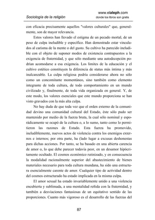 www.elaleph.com
Sociología de la religión                     donde los libros son gratis


con eficacia precisamente aquellos "valores culturales" que, general-
mente, son de mayor relevancia.
      Estos valores han llevado el estigma de un pecado mortal, de un
peso de culpa ineludible y específico. Han demostrado estar vincula-
dos al carisma de la mente o del gusto. Su cultivo ha parecido ineludi-
ble con el objeto de suponer modos de existencia contrapuestos a la
exigencia de fraternidad, y que sólo mediante una autodecepción po-
drían acomodarse a esa exigencia. Los limites de la educación y el
cultivo estético constituyen la diferencia de status más íntima y más
inalcanzable. La culpa religiosa podría considerarse ahora no sólo
como un concomitante momentáneo, sino también como elemento
integrante de toda cultura, de todo comportamiento en un mundo
civilizado y, finalmente, de toda vida organizada en general. Y, de
este modo, los valores esenciales que este mundo proporciona se han
visto gravados con la más alta culpa.
      No hay duda de que toda vez que el orden externo de la comuni-
dad devino una comunidad cultural del Estado, éste sólo pudo ser
mantenido por medio de la fuerza bruta, la cual sólo nominal y espo-
rádicamente se ocupó de la cultura o, a lo sumo, tanto como lo permi-
tieron las razones de Estado. Esta fuerza ha promovido,
ineludiblemente, nuevos actos de violencia contra los enemigos exter-
nos e internos; por otra parte, ha (lado lugar a excusas deshonestas
para dichas acciones. Por tanto, se ha basado en una abierta carencia
de amor o, lo que debe parecer todavía peor, en un desamor hipócri-
tamente ocultado. El cosmos económico rutinizado, y en consecuencia
la modalidad racionalmente superior del abastecimiento de bienes
materiales necesario para toda cultura mundana, ha sido una estructu-
ra esencialmente carente de amor. Cualquier tipo de actividad dentro
del cosmos estructurado ha estado implicada en la misma culpa.
      El amor sexual ha estado invariablemente unido a una violencia
encubierta y sublimada, a una mentalidad reñida con la fraternidad, y
también a desviaciones fantasiosas de un equitativo sentido de las
proporciones. Cuanto más vigoroso es el desarrollo de las fuerzas del


                                  87
 