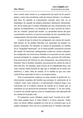 www.elaleph.com
Max Weber                                       donde los libros son gratis


amor sexual, tanto menor es su comprensión por parte de los partici-
pantes y tanto más encubiertas están de manera farisaica. La religiosi-
dad ética fía apelado al conocimiento racional, pero éste, en su
despliegue, ha seguido sus propios principios autónomos intramunda-
nos, de tal modo que el cosmos elaborado por este conocimiento se ha
opuesto invariablemente a la demanda de la ética racional de descu-
brir un "sentido" general del mundo. La causalidad natural del puro
conocimiento racional y el universo postulado de una causalidad ética,
compensatoria, han devenido mutuamente incongruentes.
     A pesar de que la ciencia ha configurado este cosmos de causali-
dad natural, no ha podido dilucidar con seguridad sus propios su-
puestos esenciales. No obstante, la ciencia ha pretendido, en nombre
de la "integridad intelectual", ser la única posible concepción racional
del mundo. El intelectual, análogamente a todos los valores culturales,
ha configurado una aristocracia fundada en la posesión de una cultura
racional desligada de cualquier atributo ético personal del individuo.
Esta aristocracia del intelecto es, por consiguiente, una aristocracia no
fraternal. Para el hombre mundano esta posesión de cultura ha sido el
bien más alto. No obstante, junto al peso de la culpabilidad ética, este
valor cultural estaba lastrado de algo que lo rebajaba de un modo casi
definitivo, a saber, falta de sentido, en la medida en que este valor
cultural fuese apreciado en base a sus propias pautas.
     Para el pensamiento religioso no tiene sentido la perfección ex-
clusivamente mundana del hombre que persigue la realización de la
"cultura" como valor esencial; y el pensamiento religioso llega a esa
conclusión por la evidente carencia de sentido de la muerte que se
manifiesta en esa persecución puramente mundana. Y, de este modo,
la muerte sin sentido aparece como el cumplimiento más adecuado del
sin sentido de la propia vida.
     El campesino, como Abraham, podía morir "saciado de la vida".
Otro tanto podían hacer el señor feudal y el héroe guerrero. Todos
éstos, en efecto, habían cumplido un ciclo de su existencia que ya no
podían sobrepasar. Pero esto no es posible para el "hombre cultivado"

                                   88
 