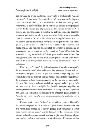 www.elaleph.com
Sociología de la religión                      donde los libros son gratis


que persigue la propia perfección poseyendo o produciendo "valores
culturales". Puede estar "cansado de vivir", pero no puede llegar a
estar "saciado de vivir", en el sentido de culminar un ciclo, ya que,
justamente, la perfectibilidad de un hombre de cultura es un progreso
indefinido, lo mismo que el progreso de los valores culturales. Y el
espacio que puede abarcar el hombre de cultura, sea como receptor,
sea como productor, en el curso de una vida finita, resulta insignifi-
cante en comparación con la diversidad y la jerarquía innumerables de
los valores culturales y de los objetivos de autoperfección. Por consi-
guiente, la alienación del individuo en el infinito de la cultura sólo
puede brindar una mínima probabilidad de asimilar la cultura, sea en
su conjunto, sea en lo que se puede considerar "esencial" de ésta. Por
lo demás no hay un criterio definitivo para decidir esto último. Por
consiguiente, cada vez es más improbable que la "cultura" y la perse-
cución de la cultura puedan tener un sentido intramundano para el
individuo.
      Claro que la "cultura" del individuo no radica en la acumulación
de "valores culturales", sino en la selección coherente de esos valores.
Pero no hay ninguna certeza de que esta selección haya adquirido una
finalidad que pueda tener un sentido para él en el instante "accidental"
de su muerte. incluso podría despedirse de la vida con un gesto caba-
lleresco: "Ya basta, la vida me ha dado (o negado) todo lo que le daba
un valor para mí. Para la religión de salvación, esta pose orgullosa es
una despreciable blasfemia de los modos de vida y destinos dispuestos
por Dios. Las religiones de salvación no aprueban positivamente la
"muerte por obra propia", es decir, una muerte sólo exaltada por la
filosofía.
      En este sentido, toda "cultura" se manifiesta como la liberación
del hombre respecto del ciclo natural orgánicamente determinado. Por
esta razón, todo avance de la cultura parece estar condenado a llevar
hacia un sin sentido cada vez más destructivo. La expansión de los
valores culturales parece devenir un loco trajín subordinado a objeti-
vos inútiles, nulos y mutuamente contradictorios. El avance de los


                                  89
 