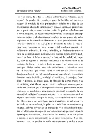 www.elaleph.com
Sociología de la religión                       donde los libros son gratis


cos y, en suma, de todos los estados extraordinarios valorados como
"santos". Su producción constituye, pues, la finalidad del ascetismo
mágico. El prestigio de estas penitencias se origina en la idea de que
determinadas clases de sufrimiento y estados anormales promovidos
por la penitencia preparan la consecución de poderes sobrehumanos,
es decir, mágicos. En igual sentido han obrado las antiguas prescrip-
ciones de tabúes y abstinencias en beneficio de una pureza del culto,
originadas en la creencia en demonios. A estas prescripciones, absti-
nencias e intereses se ha agregado el desarrollo de cultos de "reden-
ción", que ocuparon un lugar nuevo e independiente respecto del
sufrimiento individual. El culto primitivo, y fundamentalmente el
culto de las comunidades políticas, no se ligaba a ningún interés parti-
cular. Los dioses tribales y locales, los dioses de la ciudad y del impe-
rio, sólo se ligaban a intereses vinculados a la colectividad en su
conjunto: la lluvia y el sol, el botín de caza y la victoria sobre los
enemigos. El dios devino, en el culto comunitario, la comunidad como
tal. El individuo que quería eludir o suprimir sus propios males
-fundamentalmente las enfermedades- no recurría al culto comunitario
sino que, como individuo, se dirigía al hechicero, al consejero "espi-
ritual" y personal de mayor edad. El prestigio de ciertos brujos, y de
los espíritus y divinidades en cuyo nombre realizaban sus milagros, les
atraía una clientela que era independiente de sus pertenencias locales
o tribales. En condiciones propicias esto promovió la creación de una
comunidad "religiosa" autónoma respecto de las comunidades étnicas,
Algunos "misterios", aunque no todos, se desarrollaron en este senti-
do. Ofrecieron a los individuos, como individuos, su salvación res-
pecto de las enfermedades, la pobreza y toda clase de desventuras y
peligros. El brujo devino así un mistagogo, y se desarrollaron dinas-
tías hereditarias de mistagogos u organizaciones de personal instruido
bajo un jefe determinado, conforme a cierta normativa. A este jefe se
lo reconoció como reencarnación de un ser sobrehumano, o bien sim-
plemente como un profeta, es decir, como portavoz y emisario de su



                                   9
 