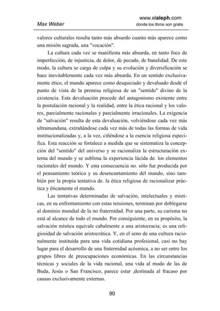 www.elaleph.com
Max Weber                                       donde los libros son gratis


valores culturales resulta tanto más absurdo cuanto más aparece como
una misión sagrada, una "vocación".
      La cultura cada vez se manifiesta más absurda, en tanto foco de
imperfección, de injusticia, de dolor, de pecado, de banalidad. De este
modo, la cultura se carga de culpa y su evolución y diversificación se
hace inevitablemente cada vez más absurda. En un sentido exclusiva-
mente ético, el mundo aparece como desquiciado y devaluado desde el
punto de vista de la premisa religiosa de un "sentido" divino de la
existencia. Esta devaluación procede del antagonismo existente entre
la postulación racional y la realidad, entre la ética racional y los valo-
res, parcialmente racionales y parcialmente irracionales. La exigencia
de "salvación" resulta de esta devaluación, volviéndose cada vez más
ultramundana, extrañándose cada vez más de todas las formas de vida
institucionalizadas y, a la vez, ciñéndose a la esencia religiosa especi-
fica. Esta reacción se fortalece a medida que se sistematiza la concep-
ción del "sentido" del universo y se racionaliza la estructuración ex-
terna del mundo y se sublima la experiencia lúcida de. los elementos
racionales del mundo. Y esta consecuencia no. sólo fue producida por
el pensamiento teórico y su desencantamiento del mundo, sino tam-
bién por la propia tentativa de. la ética religiosa de racionalizar prác-
tica y éticamente el mundo.
      Las tentativas determinadas de salvación, intelectuales y místi-
cas, en su enfrentamiento con estas tensiones, terminan por doblegarse
al dominio mundial de la no fraternidad. Por una parte, su carisma no
está al alcance de todo el mundo. Por consiguiente, en su propósito, la
salvación mística equivale cabalmente a una aristocracia; es una reli-
giosidad de salvación aristocrática. Y, en el seno de una cultura racio-
nalmente instituida para una vida cotidiana profesional, casi no hay
lugar para el desarrollo de una fraternidad acósmica, a no ser entre los
grupos libres de preocupaciones económicas. En las circunstancias
técnicas y sociales de la vida racional, una vida al modo de las de
Buda, Jesús o San Francisco, parece estar ,destinada al fracaso por
causas exclusivamente externas.

                                   90
 
