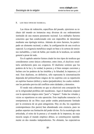 www.elaleph.com
Sociología de la religión                       donde los libros son gratis




8.   LOS TRES TIPOS DE TEODICEA.


      Las éticas de redención, específicas del pasado, ejercieron su re-
chazo del mundo en instancias muy diversas de ese ordenamiento
instituido de una manera puramente racional. Los múltiples factores
concretos que han condicionado esto son imposibles de determinar
mediante una tipología teórica. Además de estos factores, ha partici-
pado un elemento racional, a saber, la configuración de una teodicea
especial. La exigencia metafísica surgió en base a la certeza de tensio-
nes ineludibles, y trató de hallar, por medio de la teodicea, un sentido
general a pesar de todo.
      En el capítulo anterior liemos citado los tres tipos de teodicea que
consideramos como únicos coherentes; entre éstos, el dualismo resul-
taría satisfactorio para esa exigencia. El dualismo sostiene que los
poderes de la luz y la verdad, la pureza y el bien siempre coexisten y
luchan con los poderes de las tinieblas y la falsedad, la impureza y el
mal. Este dualismo, en definitiva, sólo representa la sistematización
depurada del polimorfismo mágico de los espíritus con su repartición
en espíritus buenos (útiles) y malos (perjudiciales), los cuales simboli-
zan los períodos previos del conflicto entre deidades y demonios.
      El modo más coherente en que se efectivizó esta concepción fue
en la religiosidad profética del mazdeísmo. Aquí el dualismo empezó
con la oposición mágica entro "puro" e "impuro". Todas las virtudes y
vicios se repartieron en esta oposición. Esto implicaba renunciar a la
omnipotencia de un Dios cuyo poder estaba prácticamente limitado
por la existencia de un gran antagonista. Hoy en día, los seguidores
contemporáneos (los parsis) han abandonado esta creencia, pues no
podían soportar esa limitación del poder divino. En la escatología más
articulada, el reino de la pureza y el mundo de la impureza, de cuya
mezcla surgía el mundo empírico difuso, se constituyeron repetida-
mente en dos mundos independientes. No obstante, las expectativas


                                   91
 