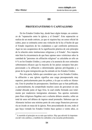 www.elaleph.com
Max Weber                                          donde los libros son gratis




                                       III

            PROTESTANTISMO Y CAPITALISMO

      En los Estados Unidos hay, desde hace algún tiempo, un comien-
zo de "separación entre la iglesia y el Estado". Esta separación se
realiza de un modo estricto, ya que ni siquiera hay un censo oficial de
cultos, pues se estimaría como una violación de la ley el hecho de que
el Estado inquiriera de los ciudadanos a qué confesión pertenecen.
Aquí no nos ocuparemos de la significación práctica de este principio
de la relación entro instituciones religiosas y el Estado1. Nos importa
más bien la circunstancia de que hace apenas unos veinticinco años la
cantidad de "personas sin afiliación religiosa" se calculaba en sólo un
6 % en los Estados Unidos; y esto pese a la ausencia de esos estímulos
sobremanera eficaces que la mayoría de los países europeos han pro-
porcionado a la afiliación a determinadas iglesias privilegiadas y a
pesar de la gran inmigración que ha entrado en los Estados Unidos.
      Por otra parte, habría que considerar que, en los Estados Unidos,
la afiliación a una iglesia significa una carga presupuestarla muy
superior, particularmente para los pobres, a la que se estila en Alema-
nia. Esto lo prueban los presupuestos. familiares que se han publicado,
y, personalmente, he comprobado muchos casos de gravamen en una
ciudad ubicada junto al lago Erie, la cual estaba formada casi total-
mente por madereros inmigrantes alemanes. Sus aportes normales
para fines religiosos llegaban casi a ochenta dólares anuales, sobre un
total de unos mil dólares de ingreso anual promedio. Sabemos que en
Alemania incluso una mínima parte de esta carga financiera provoca-
ría un éxodo en masa de la iglesia. Pero prescindiendo de esto, todo el
que haya visitado los Estados Unidos hace quince o veinte años, es

1
  A mentido el principio no es más que teórico. Hay que advertir la importan-
cia del voto católico, y también los subsidios a las escuelas profesionales.

                                     94
 
