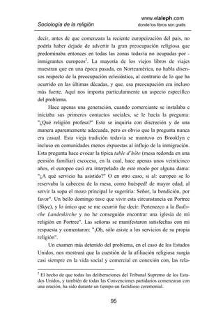 www.elaleph.com
Sociología de la religión                        donde los libros son gratis


decir, antes de que comenzara la reciente europeización del país, no
podría haber dejado de advertir la gran preocupación religiosa que
predominaba entonces en todas las zonas todavía no ocupadas por -
inmigrantes europeos2. La mayoría de los viejos libros de viajes
muestran que en una época pasada, en Norteamérica, no habla disen-
sos respecto de la preocupación eclesiástica, al contrario de lo que ha
ocurrido en las últimas décadas, y que. esa preocupación era incluso
más fuerte. Aquí nos importa particularmente un aspecto específico
del problema.
      Hace apenas una generación, cuando comerciante se instalaba e
iniciaba sus primeros contactos sociales, se le hacía la pregunta:
"¿Qué religión profesa?" Esto se inquiría con discreción y de una
manera aparentemente adecuada, pero es obvio que la pregunta nunca
era casual. Esta vieja tradición todavía se mantuvo en Brooklyn e
incluso en comunidades menos expuestas al influjo de la inmigración.
Esta pregunta hace evocar la típica table d’hôte (mesa redonda en una
pensión familiar) escocesa, en la cual, hace apenas unos veinticinco
años, el europeo casi era interpelado de este modo por alguna dama:
"¿A qué servicio ha asistido?" O en otro caso, si al: europeo se lo
reservaba la cabecera de la mesa, como huésped! de mayor edad, al
servir la sopa el mozo principal le sugeriría: Señor, la bendición, por
favor". Un bello domingo tuve que vivir esta circunstancia en Portree
(Skye), y lo único que se me ocurrió fue decir: Pertenezco a la Badis-
che Landeskirche y no he conseguido encontrar una iglesia de mi
religión en Portree". Las señoras se manifestaron satisfechas con mi
respuesta y comentaron: "¡Oh, sólo asiste a los servicios de su propia
religión".
      Un examen más detenido del problema, en el caso de los Estados
Unidos, nos mostrará que la cuestión de la afiliación religiosa surgía
casi siempre en la vida social y comercial en conexión con, las rela-

2
 El hecho de que todas las deliberaciones del Tribunal Supremo de los Esta-
dos Unidos, y también de todas las Convenciones partidarios comenzaran con
una oración, ha sido durante un tiempo un fastidioso ceremonial.


                                    95
 