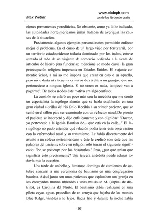 www.elaleph.com
Max Weber                                       donde los libros son gratis


ciones permanentes y crediticias. No obstante, como ya lo he indicado,
las autoridades norteamericanos jamás trataban de averiguar las cau-
sas de la situación.
      Previamente, algunos ejemplos personales nos permitirán enfocar
mejor el problema. En el curso de un largo viaje por ferrocarril, por
un territorio estadounidense todavía dominado. por los indios, estuve
sentado al lado de un viajante de comercio dedicado a la venta de
artículos de hierro para funerarias; mencioné de modo casual la gran
preocupación religiosa imperante en Estados Unidos. El viajante co-
mentó: Señor, a mí no me importa que crean en esto o en aquello,
pero no le daría ni cincuenta centavos de crédito a un granjero que no.
perteneciese a ninguna iglesia. Si no creen en nada, tampoco van a
pagarme". De todos modos este motivo era algo confuso.
      La cuestión se aclaró un poco más con la anécdota que me contó
un especialista laringólogo alemán que se habla establecido en una
gran ciudad a orillas del río Ohio. Recibía a su primer paciente, que se
sentó en el sillón para ser examinado con un reflector nasal. De pronto
el paciente se incorporó y dijo enfáticamente y con dignidad: "Doctor,
yo pertenezco a la iglesia Bautista de... que está en la calle..." El la-
ringólogo no pudo entender qué relación podía tener esta observación
con la enfermedad nasal y su tratamiento. Le habló discretamente del
asunto a un colega norteamericano y éste le explicó sonriente que las
palabras del paciente sobre su religión sólo tenían el siguiente signifi-
cado: "No se preocupe por los honorarlos." Pero, ¿por qué tenían que
significar esto precisamente? Una tercera anécdota puede aclarar to-
davía más la cuestión.
      Una tarde de un bello y luminoso domingo de comienzos de oc-
tubre concurrí a una ceremonia de bautismo en una congregación
bautista. Asistí junto con unos parientes que explotaban una granja en
los escarpados montes ubicados a unas millas de M. (capital de dis-
trito), en Carolina del Norte. El bautismo debía realizarse en una
pileta cuyas aguas procedían de un arroyo que bajaba de los montes
Blue Ridge, visibles a lo lejos. Hacía frío y durante la noche había

                                   96
 