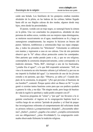 www.elaleph.com
Sociología de la religión                       donde los libros son gratis


caído una helada. Los familiares de los granjeros estaban reunidos
alrededor de la pileta, en las laderas de las colinas; habían llegado
hasta allí en sus frágiles calesas de dos ruedas, algunos desde muy
lejos, otros desde las proximidades.
     El pastor, vestido con un traje negro, se sumergió hasta la cintura
en la pileta. Una vez concluidos los preparativos, alrededor de diez
personas de ambos sexos, vestidas con sus mejores ropas domingueras,
se metieron sucesivamente en el agua, manifestaron su fe y luego se
sumergieron completamente; las mujeres lo hicieron en brazos del
pastor. Salieron, temblorosos y estremecidos bajo sus ropas empapa-
das, y todos los presentes los "felicitaron". Velozmente se cubrieron
con mantas y regresaron a casa en sus calesas. Uno de mis parientes
observó que la "fe" ofrece eficaz protección contra los constipados.
Otro pariente que estaba parado junto a ni(, y que no era religioso,
contemplaba la ceremonia despreciativamente, como corresponde a la
tradición alemana. "Hola, Bill", interrogó a uno de los bautizados,
"¿estaba fría el agua?", a lo que Bill respondió seriamente: "Jeff, me
vino a la memoria un sitio bastante caliente (¡el infierno!) y por eso no
me importó la frialdad del agua". La inmersión de uno de los jóvenes
extraño a mi pariente, que dijo: "Observa, ya sabía yo". Cuando des-
pués de la ceremonia, le pregunté: "¿Por qué preveías el bautismo de
ese hombre?", contestó: Porque quiere abrir un Banco en M." Le pre-
guntó si existían tantos bautistas como para que eso pudiera ayudarle
a ganarse la vida, y me dijo: "De ningún modo, pero luego de bautiza-
do toda la región lo aprobará y nadie podrá competir con él".
     Sucesivas preguntas de "cómo" y "por qué" me llevaron a la si-
guiente conclusión: el ingreso en la congregación baptista local se
verifica luego de un estricto "período de prueba» y al final de peque-
ñas investigaciones referentes al comportamiento del solicitante desde
su primera infancia (¿comportamiento disipado?, ¿frecuentaba taber-
nas?, ¿bailes?, ¿teatros?, ¿jugaba a las cartas?, ¿cumplía correctamente
con sus obligaciones?, ¿otras frivolidades?). La congregación conti-
nuaba observando fielmente la tradición religiosa.


                                   97
 