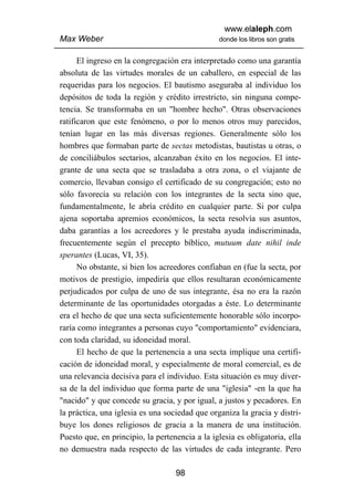 www.elaleph.com
Max Weber                                       donde los libros son gratis


      El ingreso en la congregación era interpretado como una garantía
absoluta de las virtudes morales de un caballero, en especial de las
requeridas para los negocios. El bautismo aseguraba al individuo los
depósitos de toda la región y crédito irrestricto, sin ninguna compe-
tencia. Se transformaba en un "hombre hecho". Otras observaciones
ratificaron que este fenómeno, o por lo menos otros muy parecidos,
tenían lugar en las más diversas regiones. Generalmente sólo los
hombres que formaban parte de sectas metodistas, bautistas u otras, o
de conciliábulos sectarios, alcanzaban éxito en los negocios. El inte-
grante de una secta que se trasladaba a otra zona, o el viajante de
comercio, llevaban consigo el certificado de su congregación; esto no
sólo favorecía su relación con los integrantes de la secta sino que,
fundamentalmente, le abría crédito en cualquier parte. Si por culpa
ajena soportaba apremios económicos, la secta resolvía sus asuntos,
daba garantías a los acreedores y le prestaba ayuda indiscriminada,
frecuentemente según el precepto bíblico, mutuum date nihil inde
sperantes (Lucas, VI, 35).
      No obstante, si bien los acreedores confiaban en (fue la secta, por
motivos de prestigio, impediría que ellos resultaran económicamente
perjudicados por culpa de uno de sus integrante, ésa no era la razón
determinante de las oportunidades otorgadas a éste. Lo determinante
era el hecho de que una secta suficientemente honorable sólo incorpo-
raría como integrantes a personas cuyo "comportamiento" evidenciara,
con toda claridad, su idoneidad moral.
      El hecho de que la pertenencia a una secta implique una certifi-
cación de idoneidad moral, y especialmente de moral comercial, es de
una relevancia decisiva para el individuo. Esta situación es muy diver-
sa de la del individuo que forma parte de una "iglesia" -en la que ha
"nacido" y que concede su gracia, y por igual, a justos y pecadores. En
la práctica, una iglesia es una sociedad que organiza la gracia y distri-
buye los dones religiosos de gracia a la manera de una institución.
Puesto que, en principio, la pertenencia a la iglesia es obligatoria, ella
no demuestra nada respecto de las virtudes de cada integrante. Pero

                                   98
 