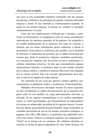 www.elaleph.com
Sociología de la religión                      donde los libros son gratis


una secta es una comunidad voluntaria constituida sólo por quienes
demuestran, conforme a los principios de aquélla, suficiente idoneidad
religiosa y moral. Si una solicitud es voluntariamente aceptada, en
razón (le una prueba religiosa, in persona en cuestión se incorpora
voluntariamente a la secta.
      Claro que está empíricamente verificado que a menudo, y justa-
mente en Norteamérica, la competencia entre las sectas, parcialmente
motivada por los intereses materiales de los pastores, ha conducido a
un notable debilitamiento de la selección. Por tanto ha ocurrido, a
menudo, que las sectas formalizaran pactos tendientes a limitar el
proselitismo. Estos pactos se realizaron, por ejemplo, con la finalidad
de dificultar el matrimonio de personas que se habían divorciado por
razones que, desde la perspectiva religiosa, resultaban insuficientes.
Las asociaciones religiosas que favorecían un nuevo matrimonio re-
sultaban sumamente atractivas. Se dice que ocasionalmente algunas
organizaciones bautistas se mostraron laxas en este sentido, mientras
que la iglesia católica, y también la luterana (Missouri) eran elogiadas
por su estricta rectitud. Pero esta rectitud, aparentemente, hizo mer-
mar el número de adeptos de ambas iglesias.
      Ser expulsado de una secta por agravios morales significa, eco-
nómicamente, la pérdida de crédito, y socialmente, el desclasamiento.
      Múltiples observaciones efectuadas durante los meses siguientes
no sólo corroboraron el rápido desvanecimiento de la inquietud reli-
giosa como tal sino también ese rasgo particularmente relevante ya
indicado. En las regiones metropolitanas se me confesó espontánea-
mente, en varías oportunidades, que frecuentemente los especuladores
de terrenos no urbanizados procedían de la siguiente manera: levanta-
ban una iglesia, generalmente bastante humilde, luego contrataban un
candidato proveniente de uno de los muchos seminarios teológicos, le
pagaban entre 500 y 600 dólares y le prometían una espléndida situa-
ción como pastor vitalicio si conseguía organizar una congregación y
"llenar" así el terreno con sus sermones. Me señalaron obsoletas es-
tructuras en forma de iglesia indicadoras de otros tantos fracasos. No


                                  99
 