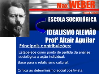 Max WEBER 
1864-1920 
ESCOLA SOCIOLÓGICA 
IDEALISMO ALEMÃO 
Profº Altair Aguilar 
Principais contribuições: 
Estabelece como ponto de partida da análise 
sociológica a ação individual; 
Base para o relativismo cultural; 
Crítica ao determinismo social positivista. 
 