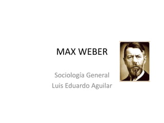 MAX WEBER 
Sociología General 
Luis Eduardo Aguilar 
 