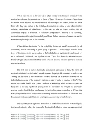 Weber was curious as to why we so often comply with the rules of society with
minimal coercion or the constant use or threat of force. His answer: legitimacy. Sometimes
we follow orders because we believe the rules are meaningful and correct, even if we don’t
know why they were written in the first place. Domination, according to him, is based on the
voluntary compliance of subordinates. In his text, he tells us “every genuine form of
domination implies a minimum of voluntary compliance” . Because it is voluntary,2
domination does not include the use of physical force. Rather, we comply because we see the
rules as the right thing to do in that situation.
Weber defines domination "as the probability that certain specific commands (or all
commands) will be obeyed by a given group of persons" . The sociologist explains three3
types of domination in his text according to the kind of claim to legitimacy typically made by
each: traditional, charismatic, and legal or rational. These three forms do not constitute the
totality of types of domination but they show how it is possible for some people to exercise
power over others.
The first one is called charismatic domination, according to him, this form of
domination is based on the leader’s attitude towards the people. He expresses its authority as
"resting on devotion to the exceptional sanctity, heroism or exemplary character of an
individual person, and of the normative patterns or order revealed or ordained by him" . This4
means, the leader should have certain charisma, a personality which attracts followers to
believe he is the one capable of guiding them. He must show his strength and constantly
proving people should follow him because he is the chosen one. According to Weber, this
type of organization could be seen as a relationship between the leader and its followers. The
leader could be threatened if he is not able to provide prosperity to his followers.
The second type of legitimate domination is traditional domination. Weber analyses
this type of authority where the orders of a dominant individual or group are accepted, or at
2
​Weber, N. ​Economy And Society​, New York, Bedminster Press Inc, 1968, p. 212
3
​Weber, N. ​Economy And Society​, New York, Bedminster Press Inc, 1968, p. 212
4
​Weber, N. ​Economy And Society​, New York, Bedminster Press Inc, 1968, p. 215
 