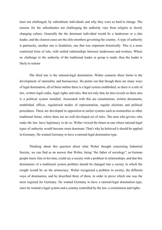 least not challenged, by subordinate individuals and why they were so hard to change. The
reasons for the subordinates not challenging the authority vary from religion to slowly
changing culture. Generally the the dominant individual would be a landowner or a clan
leader, and the clearest cases are the elite members governing the country. A type of authority
is patriarchy, another one is feudalism, one that was important historically. This is a more
routinized form of rule, with settled relationships between landowners and workers. Where
no challenge to the authority of the traditional leader or group is made, then the leader is
likely to remain
The third one is the rational-legal domination. Weber connects these forms to the
development of rationality and bureaucracy. He points out that though there are many ways
of legal domination, all of them outline there is a legal system established, so there is a rule of
law, written legal codes, legal rights and rules. But not only that, he also reveals us there also
is a political system installed. Associated with this are constitutions, written documents,
established offices, regularized modes of representation, regular elections and political
procedures. These are developed in opposition to earlier systems such as monarchies or other
traditional forms, where there are no well developed set of rules. The ones who govern, who
make the law, have legitimacy to do so. Weber viewed the future as one where rational-legal
types of authority would become more dominant. That's why he believed it should be applied
in Germany. He wanted Germany to have a rational-legal domination type.
Thinking about this question about what Weber thought concerning Industrial
Society, we can find as an answer that Weber, being “the father of sociology”, as German
people knew him in his time, could see a society with a problem in relationships, and that this
domination of a traditional system problem should be changed into a society in which the
weight would be on the aristocracy. Weber recognized a problem in society, the different
ways of domination, and he described three of them, in order to prove which one was the
most required for Germany. He wanted Germany to have a rational-legal domination type,
since he wanted a legal system and a country controlled by the law, a constitution and rights.
 