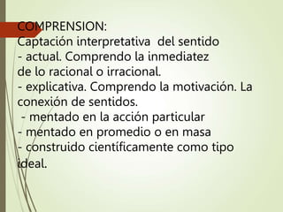 COMPRENSION:
Captación interpretativa del sentido
- actual. Comprendo la inmediatez
de lo racional o irracional.
- explicativa. Comprendo la motivación. La
conexión de sentidos.
- mentado en la acción particular
- mentado en promedio o en masa
- construido científicamente como tipo
ideal.
 