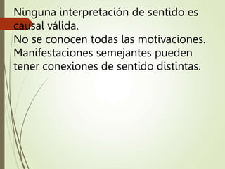 Ninguna interpretación de sentido es
causal válida.
No se conocen todas las motivaciones.
Manifestaciones semejantes pueden
tener conexiones de sentido distintas.
 