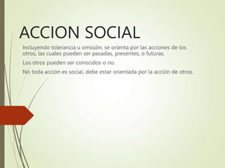ACCION SOCIAL
Incluyendo tolerancia u omisión, se orienta por las acciones de los
otros, las cuales pueden ser pasadas, presentes, o futuras.
Los otros pueden ser conocidos o no.
No toda acción es social, debe estar orientada por la acción de otros.
 