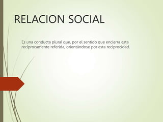 RELACION SOCIAL
Es una conducta plural que, por el sentido que encierra esta
recíprocamente referida, orientándose por esta reciprocidad.
 