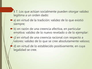  § 7. Los que actúan socialmente pueden otorgar validez
legítima a un orden dado:
 a) en virtud de la tradición: validez de lo que existió
siempre;
 b) en razón de una creencia afectiva, en particular
emotiva: validez de lo nuevo revelado o de lo ejemplar:
 c) en virtud de una creencia racional con respecto a
valores: validez de lo que se cree absolutamente valioso;
 d) en virtud de lo establecido positivamente, en cuya
legalidad se cree.
 