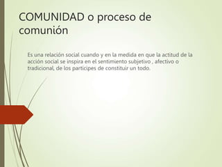COMUNIDAD o proceso de
comunión
Es una relación social cuando y en la medida en que la actitud de la
acción social se inspira en el sentimiento subjetivo , afectivo o
tradicional, de los partícipes de constituir un todo.
 