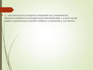  «... una ciencia que se propone comprender por interpretación
[deutend verstehen] la actividad social interpretándola, y a partir de ahí
explicar causalmente [ursächlich erklären] su desarrollo y sus efectos».
 