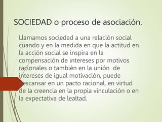 SOCIEDAD o proceso de asociación.
Llamamos sociedad a una relación social
cuando y en la medida en que la actitud en
la acción social se inspira en la
compensación de intereses por motivos
racionales o también en la unión de
intereses de igual motivación, puede
descansar en un pacto racional, en virtud
de la creencia en la propia vinculación o en
la expectativa de lealtad.
 