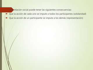  Una relación social puede tener las siguientes consecuencias:
 Que la acción de cada uno se impute a todos los participantes (solidaridad)
 Que la acción de un participante se impute a los demás (representación)
 