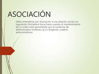 ASOCIACIÓN
Debe entenderse por asociación a una relación social con
regulación limitadora hacia fuera cuando el mantenimiento
de su orden esta garantizado por la conducta de
determinados hombres, ej un dirigente, cuadros
administrativos.
 