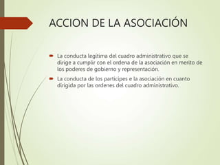 ACCION DE LA ASOCIACIÓN
 La conducta legítima del cuadro administrativo que se
dirige a cumplir con el ordena de la asociación en merito de
los poderes de gobierno y representación.
 La conducta de los participes e la asociación en cuanto
dirigida por las ordenes del cuadro administrativo.
 