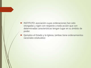  INSTITUTO: asociación cuyas ordenaciones han sido
otorgadas y rigen con respecto a toda acción que con
determinadas características tengan lugar en su ámbito de
poder.
 Ejemplos el Estado y la Iglesia, (ambas tiene ordenamientos
racionales estatuidos)
 