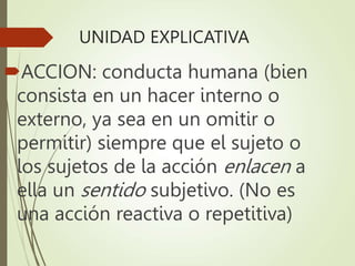 UNIDAD EXPLICATIVA
ACCION: conducta humana (bien
consista en un hacer interno o
externo, ya sea en un omitir o
permitir) siempre que el sujeto o
los sujetos de la acción enlacen a
ella un sentido subjetivo. (No es
una acción reactiva o repetitiva)
 