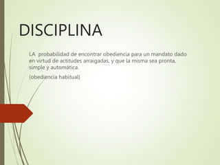 DISCIPLINA
LA probabilidad de encontrar obediencia para un mandato dado
en virtud de actitudes arraigadas, y que la misma sea pronta,
simple y automática.
(obediencia habitual)
 