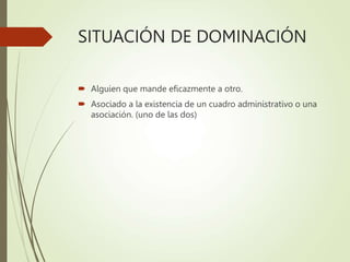 SITUACIÓN DE DOMINACIÓN
 Alguien que mande eficazmente a otro.
 Asociado a la existencia de un cuadro administrativo o una
asociación. (uno de las dos)
 
