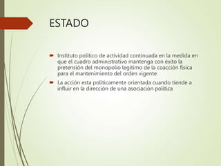 ESTADO
 Instituto político de actividad continuada en la medida en
que el cuadro administrativo mantenga con éxito la
pretensión del monopolio legitimo de la coacción física
para el mantenimiento del orden vigente.
 La acción esta políticamente orientada cuando tiende a
influir en la dirección de una asociación política
 