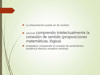  La interpretación puede ser de carácter:
 racional: comprendo intelectualmente la
conexión de sentido (proposiciones
matemáticas, lógica)
 endopática: comprendo la conexión de sentimientos
(evidencia afectiva, receptivo-artística).
 