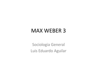 MAX WEBER 3 
Sociologia General 
Luis Eduardo Aguilar 
 