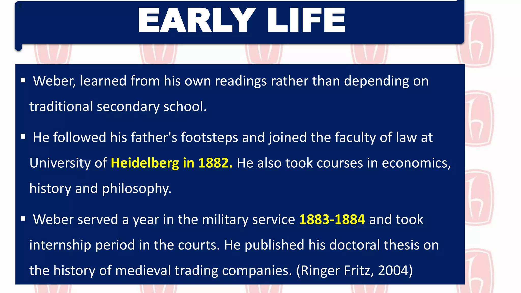 EARLY LIFE
 Weber, learned from his own readings rather than depending on
traditional secondary school.
 He followed his father's footsteps and joined the faculty of law at
University of Heidelberg in 1882. He also took courses in economics,
history and philosophy.
 Weber served a year in the military service 1883-1884 and took
internship period in the courts. He published his doctoral thesis on
the history of medieval trading companies. (Ringer Fritz, 2004)
 