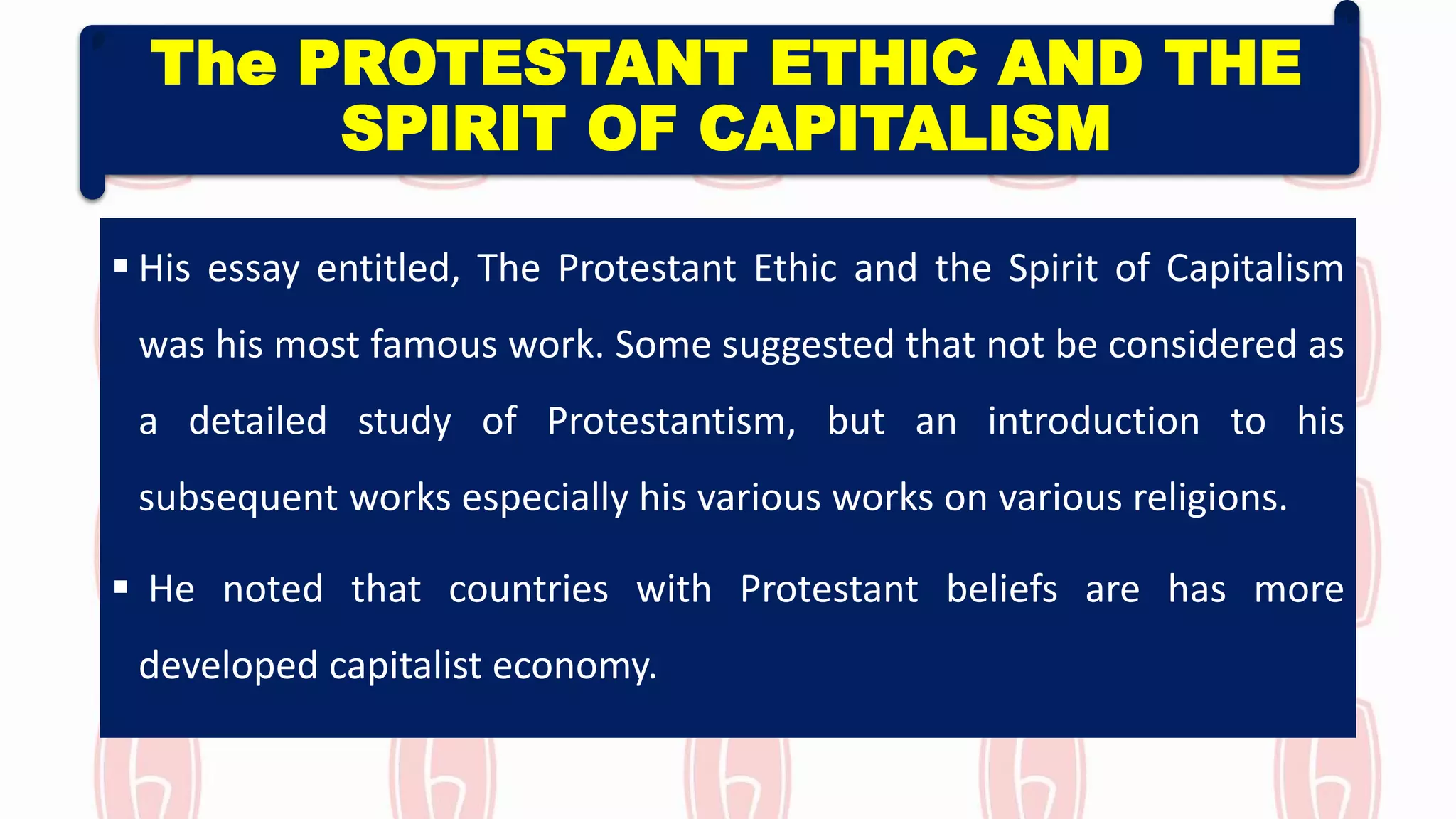 The PROTESTANT ETHIC AND THE
SPIRIT OF CAPITALISM
 His essay entitled, The Protestant Ethic and the Spirit of Capitalism
was his most famous work. Some suggested that not be considered as
a detailed study of Protestantism, but an introduction to his
subsequent works especially his various works on various religions.
 He noted that countries with Protestant beliefs are has more
developed capitalist economy.
 