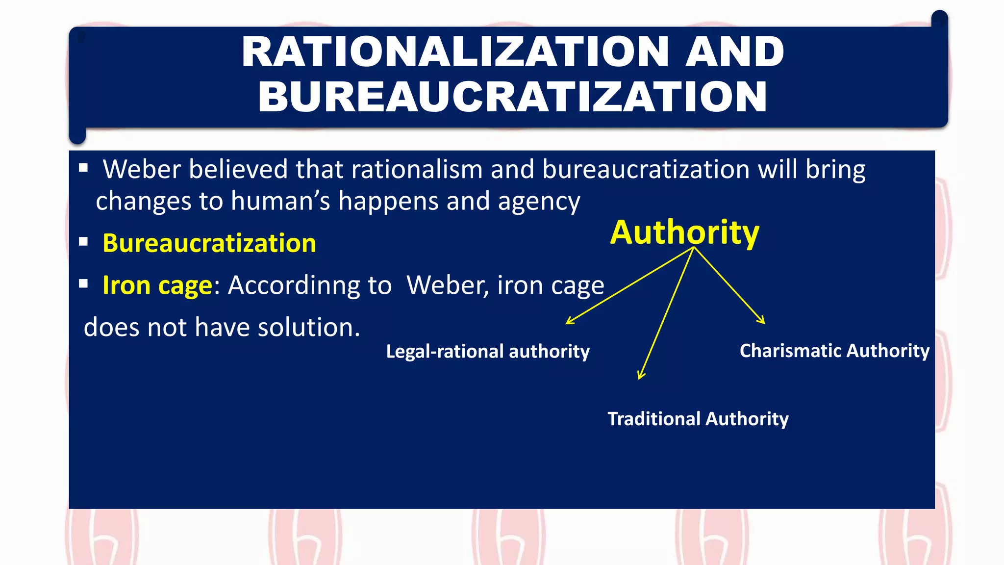 RATIONALIZATION AND
BUREAUCRATIZATION
 Weber believed that rationalism and bureaucratization will bring
changes to human’s happens and agency
 Bureaucratization
 Iron cage: Accordinng to Weber, iron cage
does not have solution.
Charismatic AuthorityLegal-rational authority
Traditional Authority
Authority
 