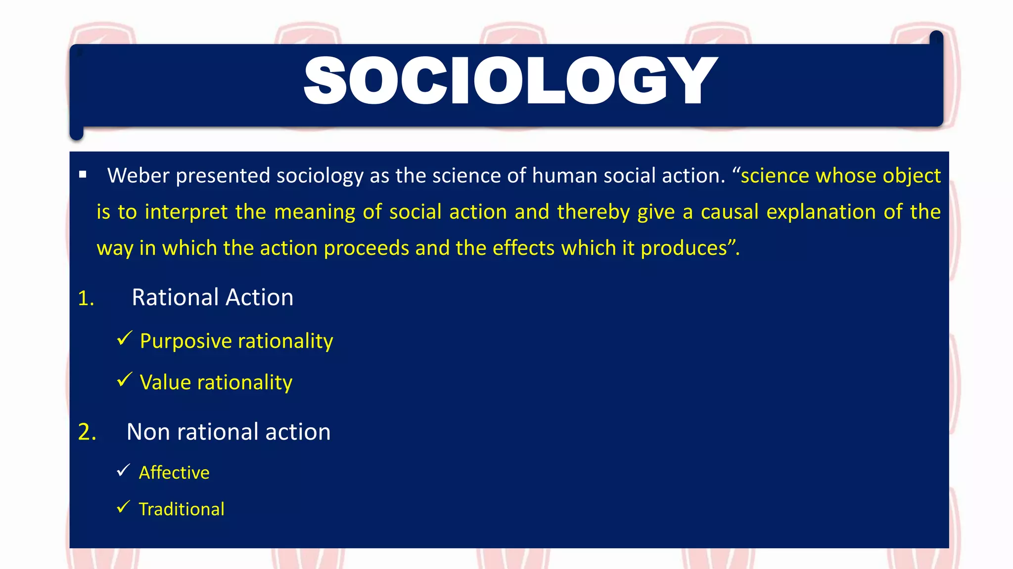 SOCIOLOGY
 Weber presented sociology as the science of human social action. “science whose object
is to interpret the meaning of social action and thereby give a causal explanation of the
way in which the action proceeds and the effects which it produces”.
1. Rational Action
 Purposive rationality
 Value rationality
2. Non rational action
 Affective
 Traditional
 