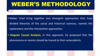 WEBER’S METHODOLOGY
 Weber tried bring together two divergent approaches that have
divided theorists of the social and historical sciences, namely the
explanatory and the interpretive approaches.
 Singular Causal Analysis, In this approach, he proposed that the
phenomena or events should be traced to their antecedents.
 