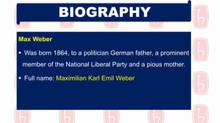 Max Weber
 Was born 1864, to a politician German father, a prominent
member of the National Liberal Party and a pious mother.
 Full name: Maximilian Karl Emil Weber
BIOGRAPHY
 