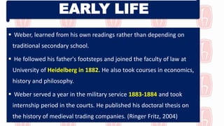 EARLY LIFE
 Weber, learned from his own readings rather than depending on
traditional secondary school.
 He followed his father's footsteps and joined the faculty of law at
University of Heidelberg in 1882. He also took courses in economics,
history and philosophy.
 Weber served a year in the military service 1883-1884 and took
internship period in the courts. He published his doctoral thesis on
the history of medieval trading companies. (Ringer Fritz, 2004)
 