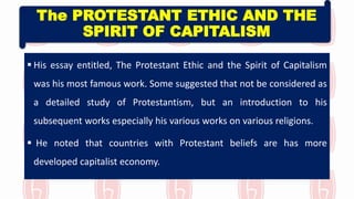 The PROTESTANT ETHIC AND THE
SPIRIT OF CAPITALISM
 His essay entitled, The Protestant Ethic and the Spirit of Capitalism
was his most famous work. Some suggested that not be considered as
a detailed study of Protestantism, but an introduction to his
subsequent works especially his various works on various religions.
 He noted that countries with Protestant beliefs are has more
developed capitalist economy.
 