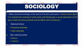 SOCIOLOGY
 Weber presented sociology as the science of human social action. “science whose object
is to interpret the meaning of social action and thereby give a causal explanation of the
way in which the action proceeds and the effects which it produces”.
1. Rational Action
 Purposive rationality
 Value rationality
2. Non rational action
 Affective
 Traditional
 