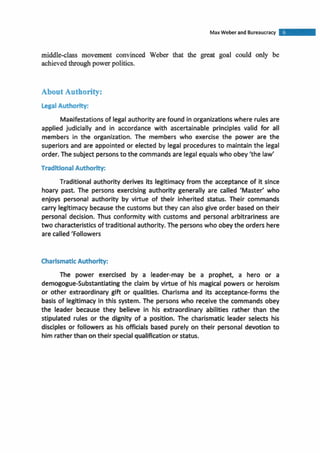 Max Weber and Bureaucracy
middle-class movement convinced Weber that the great goal could only be
achievedthroughpowerpolitics.
About Authority:
legalAuthority:
Manifestationsof legal authority are found in organizationswhere rulesare
applied judicially and in accordance with ascertainable principles valid for all
members in the organization. The members who exercise the power are the
superiors and are appointed or elected by legal proceduresto maintain the legal
order. The subject personsto the commands are legalequalswho obey 'the law'
TraditionalAuthority:
Traditional authority derives its legitimacyfrom the acceptance of it since
hoary past. The persons exercising authority generally are called 'Master' who
enjoys personal authority by virtue of their inherited status. Their commands
carry legitimacybecausethe customs but they can also give order based on their
personal decision. Thus conformity with customs and personal arbitrariness are
two characteristicsof traditional authority. The personswho obey the orders here
are called'Followers
CharismaticAuthority:
The power exercised by a leader-may be a prophet, a hero or a
demogogue-Substantiatingthe claim by virtue of his magical powers or heroism
or other extraordinary gift or qualities. Charisma and its acceptance-forms the
basis of legitimacy in this system. The persons who receive the commands obey
the leader because they believe in his extraordinary abilities rather than the
stipulated rules or the dignity of a position. The charismatic leader selects his
disciples or followers as his officials based purely on their personal devotion to
him ratherthan ontheir specialqualificationor status.
 