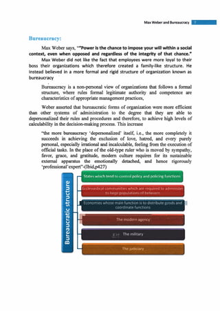 Bureaucracy:
Max Weber says, ""Power isthe chanceto imposeyour willwithin a social
context, even when opposed and regardless of the integrity of that chance."
Max Weber did not like the fact that employees were more loyal to their
boss their organizations which therefore created a family-like structure. He
instead believed in a more formal and rigid structure of organization known as
bureaucracy
~ukaucrac~is a non-personal view of organizations that follows a formal
structure, where rules formal legitimate authority and competence are
characteristics of appropriatemanagementpractices,
Weber asserted that bureaucratic forms of organization were more efficient
than other systems of administration to the degree that they are able to
depersonalized their rules and procedures and therefore, to achieve high levels of
calculability in the decision-makingprocess. This increase
"the more bureaucracy 'depersonalized' itself, i.e., the more completely it
succeeds in achieving the exclusion of love, hatred, and every purely
personal, especially irrational and incalculable, feeling h mthe executionof
official tasks.In the place of the old-type ruler who is moved by sympathy,
favor, grace, and gratitude, modern culture requires for its sustainable
external apparatus the emotionally detached, and hence rigorously
'professional'expert"-(Ibid,p427)
States w ~ ~ ~ i htend I,,LU~IIIU~policy drsd policingfunctions
to large populatlon5 ot belrevers
Economies whose main function is to distribute - ~dsand 1
coordinate functions
P
I
fhe modern agency.
a t ;". The military
% m
 