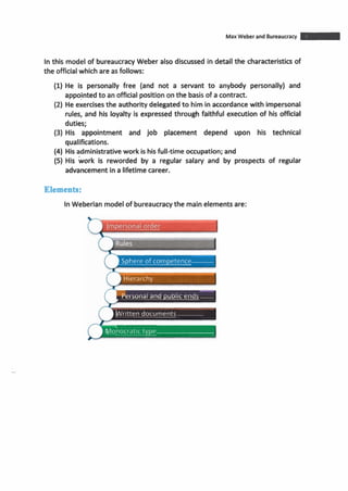 MaxWeber and Bureaucracy -Inthis model of bureaucracyWeber also discussed in detail the characteristicsof
the officialwhich are as follows:
(1)He is personally free (and not a servant to anybody personally) and
appointedto an officialpositiononthe basisof acontract.
(2) He exercisesthe authority delegatedto him inaccordancewith impersonal
rules, and his loyalty is expressed through faithful execution of his official
duties;
(3) His appointment and job placement depend upon his technical
qualifications.
(4) Hisadministrativework is hisfull-time occupation; and
(5) His work is reworded by a regular salary and by prospects of regular
advancement inalifetimecareer.
Elements:
InWeberian modelof bureaucracythe mainelements are:
Impersonal oraer
)Sphere of competence
Personal and public ends
Written documents
- -
Vlonocratic type
 